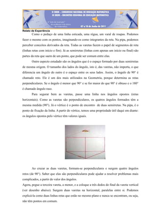 Relato de Experiência
Como o pedaço de uma linha esticada, uma régua, um varal de roupas. Podemos
fazer o mesmo com os pontos, imaginando-os como integrantes da reta. Na pipa, podemos
perceber conceitos derivados da reta. Todas as varetas fazem o papel de segmentos de reta
(linhas retas com início e fim). Já as semirretas (linhas com apenas um início ou final) são
partes da reta que saem de um ponto, que pode ser comum entre elas.
Outro aspecto estudado são os ângulos que é o espaço formado por duas semirretas
de mesma origem. O tamanho dos lados do ângulo, isto é, das varetas, não importa, o que
diferencia um ângulo do outro é o espaço entre os seus lados. Assim, o ângulo de 90° é
chamado reto. Ele é um dos mais utilizados na Geometria, porque determina as retas
perpendiculares. Se o ângulo é menor que 90° e se for maior do que 90° é obtuso e o 180°
é chamado ângulo raso.
Para segurar bem as varetas, passe uma linha nos ângulos opostos (retas
horizontais). Como as varetas são perpendiculares, os quatros ângulos formados têm a
mesma medida (90°). Já o vértice é o ponto de encontro de duas semirretas. Na pipa, é o
ponto de fixação da linha. A partir do vértice, temos uma propriedade útil daqui em diante:
os ângulos opostos pelo vértice têm valores iguais.
Ao cruzar as duas varetas, formam-se perpendiculares e surgem quatro ângulos
retos (de 90°). Saber que elas são perpendiculares pode ajudar a resolver problemas mais
complicados, a partir do valor dos ângulos.
Agora, pegue a terceira vareta, a menor, e a coloque a três dedos do final da vareta vertical
(ver desenho abaixo). Surgem duas varetas na horizontal, paralelas entre si. Podemos
explicá-la como duas linhas retas que estão no mesmo plano e nunca se encontram, ou seja,
não têm pontos em comum.
 