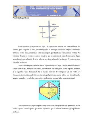 Relato de Experiência
Para terminar o esqueleto da pipa, faça pequenos sulcos nas extremidades das
varetas, para “segurar” a linha, evitando que ela se desloque ou deslize. Depois, contorne a
armação com a linha, amarrando-a nos sulcos para que Lea fique bem esticada e firme. Ao
terminar de unir as pontas, podemos observar que o contorno da linha formou uma figura
geométrica- um polígono de seis lados e, por isso, chamado hexágono. O contorno pela
linha é o perímetro.
Além do hexágono, existem outras figuras dentro da pipa. Entre a ponta de cima da
vareta vertical e a primeira horizontal, encontramos três triângulos. Entre a ponta de baixo
e a segunda vareta horizontal, há o mesmo número de triângulos. Já no centro do
hexágono, temos três quadriláteros, ou seja, polígonos de quatro lados: um formado pelas
varetas paralelas e pela linha, outros dois tendo como um dos lados a vareta vertical.
Ao colocarmos o papel na pipa, surge outro conceito primitivo de geometria, assim
como o ponto e a reta: plano que é uma superfície que se estende de forma igual por todos
os lados.
 