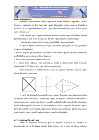 Relato de Experiência
Também desenvolvemos idéias importantes sobre simetria e equilíbrio. Quando
fixamos e deixamos os dois lados das varetas horizontais iguais, estamos deixando-as
simétricas. Caso algum lado fique maior, a pipa não ficará equilibrada e terá dificuldade de
subir e planar no ar.
Cabe ressaltar que a representação dos diversos tipos de pipas utilizando o desenho
propriamente dito com o uso de régua e o desenho representativo no computador.
E com a determinação das diversas possibilidades foram analisadas:
* tipos de figuras formadas (losangos, quadrados, pentágonos, ou seja, polígonos
regulares e irregulares)
* tipos de ângulos que as posições das varetas formavam (o que isso poderia interferir na
estabilidade e representação artística da pipa);
* tipos de retas que as varetas determinavam;
* o ângulo mais indicado pelo estirante de modo a manter uma certa inclinação
(aproximada de 30°) para que a pipa pudesse ser empinada;
Para desenvolver o trabalho foram usados os seguintes desenhos enviados pelos
alunos das pipas construídas
A partir das figuras foram estabelecidos o estudo de pontos, retas, planos e ângulos;
as posições entre duas retas; a construção e tipos de ângulos; a pesquisa sobre como se
constrói uma pipa; a análise de diversos modelos indicando nelas os conteúdos estudados e
justificando o porquê de serem de determinadas formas; o esquema da possível pipa a
partir de desenhos; a construção propriamente dita com constatação do que foi estudado; o
novo desenho agora especificando na pipa os conteúdos abordados.
CONSIDERAÇÕES FINAIS
Entre os resultados alcançados pode-se destacar a questão da leitura e da
compreensão que se fortaleceu através deste projeto, pois a partir da leitura podemos
 