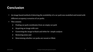 10/15/2015 Intelligent Parking Management System 10
Conclusion
• An image based method of detecting the availability of a car park was modelled and tested with
different occupancy scenarios of car parks.
• This consists
 Finding car park coordinates from an empty car park
 Acquiring an image with cars
 Converting the image to black and white for simple analysis
 Removing noise and
 Determining whether car parks are vacant or filled.
 