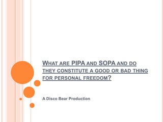WHAT ARE PIPA AND SOPA AND DO
THEY CONSTITUTE A GOOD OR BAD THING
FOR PERSONAL FREEDOM?



A Disco Bear Production
 