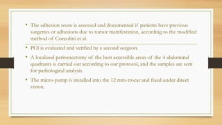 • The adhesion score is assessed and documented if patients have previous
surgeries or adhesions due to tumor manifestation, according to the modified
method of Coccolini et al.
• PCI is evaluated and verified by a second surgeon.
• A localized peritonectomy of the best accessible areas of the 4 abdominal
quadrants is carried out according to our protocol, and the samples are sent
for pathological analysis.
• The micro-pump is installed into the 12 mm-trocar and fixed under direct
vision.
 
