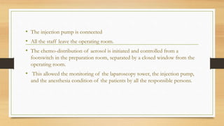 • The injection pump is connected
• All the staff leave the operating room.
• The chemo-distribution of aerosol is initiated and controlled from a
footswitch in the preparation room, separated by a closed window from the
operating room.
• This allowed the monitoring of the laparoscopy tower, the injection pump,
and the anesthesia condition of the patients by all the responsible persons.
 