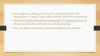 • First, cisplatin at a dosage of 7.5 mg/m2 in 150 mL NaCl 0.9%, then
doxorubicin at 1.5 mg/m2 body surface in 50 mL NaCl 0.9% are insufflated.
• The injection pump delivered the chemotherapy at a maximum pressure of
200 psi and a flow rate of 0.5 mL/min to the micro-pump.
• Here, the fluid is transformed to aerosol and applied to the abdomen.
 