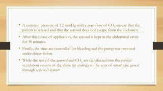 • A constant pressure of 12 mmHg with a zero flow of CO2 ensure that the
patient is relaxed and that the aerosol does not escape from the abdomen.
• After this phase of application, the aerosol is kept in the abdominal cavity
for 30 minutes.
• Finally, the situs are controlled for bleeding and the pump was removed
under direct vision.
• While the rest of the aerosol and CO2 are transferred into the central
ventilation system of the clinic (in analogy to the vent of anesthetic gases)
through a closed system.
 