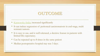 OUTCOME
• Karnowsky-Index increased significantly
• It can induce regression of peritoneal carcinomatosis in end-stage, multi
resistant tumors.
• It is easy to use, and is well tolerated, a decisive feature in patients with
limited life expectancy.
• Can be repeated up to 8 times in the same patient
• Median postoperative hospital stay was 3 days.
 