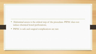 • Abdominal access is the critical step of the procedure. PIPAC does not
induce chemical bowel perforations.
• PIPAC is safe and surgical complications are rare
 