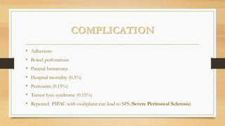 COMPLICATION
• Adhesions
• Bowel perforations
• Parietal hematoma
• Hospital mortality (0.3%)
• Peritonitis (0.15%)
• Tumor lysis syndrome (0.15%)
• Repeated PIPAC with oxaliplatin can lead to SPS.(Severe Peritoneal Sclerosis)
 