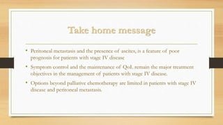 Take home message
• Peritoneal metastasis and the presence of ascites, is a feature of poor
prognosis for patients with stage IV disease
• Symptom control and the maintenance of QoL remain the major treatment
objectives in the management of patients with stage IV disease.
• Options beyond palliative chemotherapy are limited in patients with stage IV
disease and peritoneal metastasis.
 