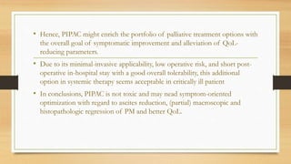 • Hence, PIPAC might enrich the portfolio of palliative treatment options with
the overall goal of symptomatic improvement and alleviation of QoL-
reducing parameters.
• Due to its minimal-invasive applicability, low operative risk, and short post-
operative in-hospital stay with a good overall tolerability, this additional
option in systemic therapy seems acceptable in critically ill patient
• In conclusions, PIPAC is not toxic and may nead symptom-oriented
optimization with regard to ascites reduction, (partial) macroscopic and
histopathologic regression of PM and better QoL.
 