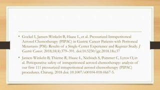 • Gockel I, Jansen-Winkeln B, Haase L, et al. Pressurized Intraperitoneal
Aerosol Chemotherapy (PIPAC) in Gastric Cancer Patients with Peritoneal
Metastasis (PM): Results of a Single-Center Experience and Register Study. J
Gastric Cancer. 2018;18(4):379–391. doi:10.5230/jgc.2018.18.e37
• Jansen-Winkeln B, Thieme R, Haase L, Niebisch S, Pommer C, Lyros O, et
al. Perioperative safety of intraperitoneal aerosol chemotherapy: analysis of
our first 111 pressurized intraperitoneal aerosol chemotherapy (PIPAC)
procedures. Chirurg. 2018 doi: 10.1007/s00104-018-0667-5.
 
