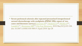 • Severe peritoneal sclerosis after repeated pressurized intraperitoneal
aerosol chemotherapy with oxaliplatin (PIPAC OX): report of two
cases and literature survey.(Graversen M1,2, Detlefsen S3,4, Pfeiffer P3,5,
Lundell L6,7, Mortensen MB6,3) Clin Exp Metastasis. 2018 Mar;35(3):103-108.
doi: 10.1007/s10585-018-9895-9. Epub 2018 Apr 28
 