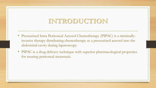 INTRODUCTION
• Pressurized Intra Peritoneal Aerosol Chemotherapy (PIPAC) is a minimally-
invasive therapy distributing chemotherapy as a pressurized aerosol into the
abdominal cavity during laparoscopy.
• PIPAC is a drug delivery technique with superior pharmacological properties
for treating peritoneal metastasis.
 