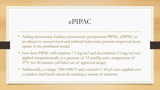 ePIPAC
• Adding electrostatic loading (electrostatic precipitation PIPAC, ePIPAC) as
an adjunct to aerosol form and artificial hydrostatic pressure improved tissue
uptake in the preclinical model.
• Low-dose PIPAC with cisplatin 7.5 mg/m2 and doxorubicin 1.5 mg/m2 was
applied intraperitoneally at a pressure of 12 mmHg and a temperature of
37°C for 30 minutes (off-label use of approved drugs).
• Additionally, a voltage 7500-9500 V and a current ≤ 10 µA were applied over
a stainless steel brush electrode emitting a stream of electrons
 