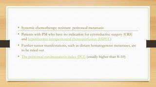 • Systemic chemotherapy resistant peritoneal metastasis
• Patients with PM who have no indication for cytoreductive surgery (CRS)
and hyperthermic intraperitoneal chemoperfusion (HIPEC)
• Further tumor manifestations, such as distant hematogenous metastases, are
to be ruled out
• The peritoneal carcinomatosis index (PCI) (usually higher than 8–10)
 