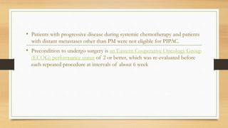 • Patients with progressive disease during systemic chemotherapy and patients
with distant metastases other than PM were not eligible for PIPAC.
• Precondition to undergo surgery is an Eastern Cooperative Oncology Group
(ECOG) performance status of 2 or better, which was re-evaluated before
each repeated procedure at intervals of about 6 week
 