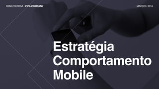 Estratégia
Comportamento
Mobile
RENATO ROSA • PIPA COMPANY MARÇO / 2016
 