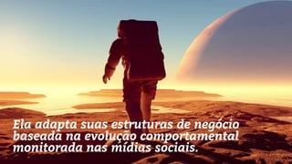Ela adapta suas estruturas de negócio
baseada na evolução comportamental
monitorada nas mídias sociais.
 