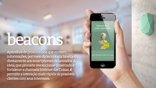 Aparelhosdeproximidadequeemitem
informações,pormeiodatecnologiabluetooth,
diretamenteaossmartphonescadastrados.A
ideia,queprometerevolucionaromercadoe
fortalecerachamadaInternetdasCoisas,é
permitirainteraçãomaisrápidadepossíveis
clientescomseusinteresses.
beacons
 