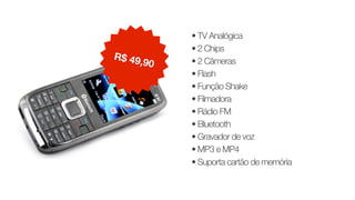 • TV Analógica
• 2 Chips
• 2 Câmeras
• Flash
• Função Shake
• Filmadora
• Rádio FM
• Bluetooth
• Gravador de voz
• MP3 e MP4
• Suporta cartão de memória
R$ 49,90
 