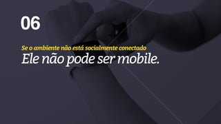 06
Se o ambiente não está socialmente conectado
Elenãopodesermobile.
 
