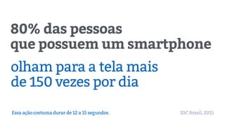 80% das pessoas
que possuem um smartphone
olham para a tela mais
de 150 vezes por dia
Essa ação costuma durar de 12 a 15 segundos. IDC Brasil, 2015
 