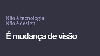 Não é tecnologia
Não é design
É mudança de visão
 