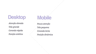 Desktop
Atenção elevada
Tela grande
Conexão rápida
Posição estática
Mobile
Pouca atenção
Tela pequena
Conexão lenta
Posição dinâmica
 
