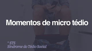 Momentos de micro tédio
*STS
SíndromedoTédioSocial
 