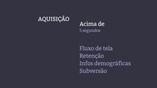 Acima de
5 segundos
AQUISIÇÃO
Fluxo de tela
Retenção
Infos demográficas
Subversão
 