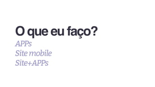 O que eu faço?
APPs
Sitemobile
Site+APPs
 