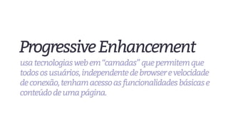 ProgressiveEnhancement
usatecnologiaswebem“camadas”quepermitemque
todososusuários,independentedebrowserevelocidade
deconexão,tenhamacessoasfuncionalidadesbásicase
conteúdodeumapágina.
 