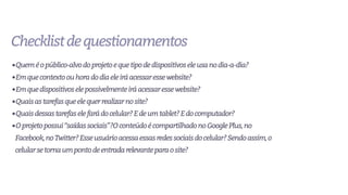 Checklistdequestionamentos
•Queméopúblico-alvodoprojetoequetipodedispositivoseleusanodia-a-dia?
•Emquecontextoouhoradodiaeleiráacessaressewebsite?
•Emquedispositivoselepossivelmenteiráacessaressewebsite?
•Quaisastarefasqueelequerrealizarnosite?
•Quaisdessastarefaselefarádocelular?Edeumtablet?Edocomputador?
•Oprojetopossui“saídassociais”?OconteúdoécompartilhadonoGooglePlus,no
Facebook,noTwitter?Esseusuárioacessaessasredessociaisdocelular?Sendoassim,o
celularsetornaumpontodeentradarelevanteparaosite?
 