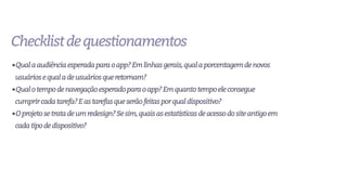 Checklistdequestionamentos
•Qualaaudiênciaesperadaparaoapp?Emlinhasgerais,qualaporcentagemdenovos
usuáriosequaladeusuáriosqueretornam?
•Qualotempodenavegaçãoesperadoparaoapp?Emquantotempoeleconsegue
cumprircadatarefa?Eastarefasqueserãofeitasporqualdispositivo?
•Oprojetosetratadeumredesign?Sesim,quaisasestatísticasdeacessodositeantigoem
cadatipodedispositivo?
 