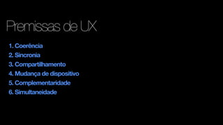 Premissas de UX
1. Coerência
2. Sincronia
3. Compartilhamento
4. Mudança de dispositivo
5. Complementaridade
6. Simultaneidade
 