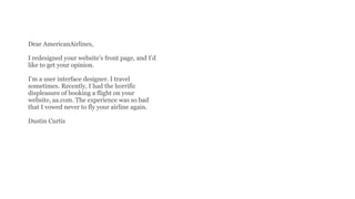 Dear AmericanAirlines,
I redesigned your website’s front page, and I’d
like to get your opinion.
I’m a user interface designer. I travel
sometimes. Recently, I had the horrific
displeasure of booking a flight on your
website, aa.com. The experience was so bad
that I vowed never to fly your airline again.
Dustin Curtis
 