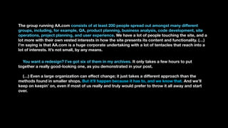 The group running AA.com consists of at least 200 people spread out amongst many different
groups, including, for example, QA, product planning, business analysis, code development, site
operations, project planning, and user experience. We have a lot of people touching the site, and a
lot more with their own vested interests in how the site presents its content and functionality. (…)
I’m saying is that AA.com is a huge corporate undertaking with a lot of tentacles that reach into a
lot of interests. It’s not small, by any means.
You want a redesign? I’ve got six of them in my archives. It only takes a few hours to put
together a really good-looking one, as you demonstrated in your post.
(…) Even a large organization can effect change; it just takes a different approach than the
methods found in smaller shops. But it’ll happen because it has to, and we know that. And we’ll
keep on keepin’ on, even if most of us really and truly would prefer to throw it all away and start
over.
 