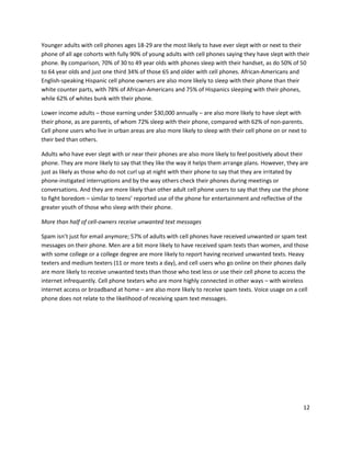 Younger adults with cell phones ages 18-29 are the most likely to have ever slept with or next to their
phone of all age cohorts with fully 90% of young adults with cell phones saying they have slept with their
phone. By comparison, 70% of 30 to 49 year olds with phones sleep with their handset, as do 50% of 50
to 64 year olds and just one third 34% of those 65 and older with cell phones. African-Americans and
English-speaking Hispanic cell phone owners are also more likely to sleep with their phone than their
white counter parts, with 78% of African-Americans and 75% of Hispanics sleeping with their phones,
while 62% of whites bunk with their phone.

Lower income adults – those earning under $30,000 annually – are also more likely to have slept with
their phone, as are parents, of whom 72% sleep with their phone, compared with 62% of non-parents.
Cell phone users who live in urban areas are also more likely to sleep with their cell phone on or next to
their bed than others.

Adults who have ever slept with or near their phones are also more likely to feel positively about their
phone. They are more likely to say that they like the way it helps them arrange plans. However, they are
just as likely as those who do not curl up at night with their phone to say that they are irritated by
phone-instigated interruptions and by the way others check their phones during meetings or
conversations. And they are more likely than other adult cell phone users to say that they use the phone
to fight boredom – similar to teens’ reported use of the phone for entertainment and reflective of the
greater youth of those who sleep with their phone.

More than half of cell-owners receive unwanted text messages

Spam isn’t just for email anymore; 57% of adults with cell phones have received unwanted or spam text
messages on their phone. Men are a bit more likely to have received spam texts than women, and those
with some college or a college degree are more likely to report having received unwanted texts. Heavy
texters and medium texters (11 or more texts a day), and cell users who go online on their phones daily
are more likely to receive unwanted texts than those who text less or use their cell phone to access the
internet infrequently. Cell phone texters who are more highly connected in other ways – with wireless
internet access or broadband at home – are also more likely to receive spam texts. Voice usage on a cell
phone does not relate to the likelihood of receiving spam text messages.




                                                                                                        12
 