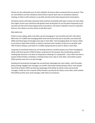 Parents are also substantial users of voice calling for all reasons when compared with non-parents. They
are more likely to use their cell phone several times a day for work calls, to coordinate a physical
meeting, to check in with someone, to say hello and chat and to have long personal conversations.

Cell phone owners with lower education levels and from households with lower incomes are more likely
than higher income users and those with greater levels of education to use the phone frequently to just
say hello and chat and to have long personal conversations. Cell owners of greater income or education
level are more likely to use their phone to talk about work.

Why adults text

Similar to voice calling, adults most often use text messaging to “just say hello and chat” with others.
More than 4 in 5 (84%) text messaging adults send and receive texts just to say hello, and nearly half
(49%) send these types of messages every day or more often. Text messaging adults are nearly as likely
to use texts to report their location or check on someone else’s location as they are to say hello, with
79% of texters doing so, and nearly 2 in 5 (39%) saying they text to check in daily or more often.

Using texts to coordinate where you are meeting someone is another popular use of text messaging by
adults, with three quarters (76%) of texters using texts for this purpose. But coordinating a physical
meeting with someone is not done as frequently as checking in or saying hello – only a little more than a
quarter (27%) of texters coordinate a meeting at least once a day or more often, and another quarter
(24%) say they never do so via text message.

Sending and receiving text messages has one particular advantage over voice calling – with the proper
phone settings engaged, text messages can transfer information silently between two or more people.
Two thirds of texters (65%) say they take advantage of the ability to silently create and send text
messages. A little less than a quarter (23%) of texters say they do this daily or more often, while another
third (34%) say they never send messages under these circumstances.




                                                                                                         15
 