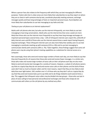 Where a person lives also relates to the frequency with which they use text messaging for different
purposes. Texters who live in urban areas are more likely than suburbanites to say they report on where
they are or check in with someone else by text, coordinate physically meeting someone, exchange
messages quietly and have long exchanges of texts on important personal issues. Rural dwellers are
more likely than suburbanites to use text messaging to say hello and chat.

Texting on your cell phone as an internet replacement?

Adults with cell phones who text, but who use the internet infrequently, are more likely to use text
messaging to have long conversations. Adults who use the internet less than once a week are more
likely than those who use the internet more frequently to say they have long message exchanges on
important personal topics several times a day – 22% of infrequent internet users report this, while 8% of
daily internet users and 6% of those who use the internet several times a week report having frequent,
long text exchanges. These infrequent internet users are also more likely than weekly users to use text
messaging to coordinate meeting up with someone (21% vs. 8%) and to use text messaging to
communicate silently with someone (19% vs. 7%). Taken together, these findings suggest that some cell
phone users may be using their phone’s texting capabilities as a substitute for internet access on a
computer.

Not surprisingly, those who send and receive large numbers of texts each day, are more likely to say that
they text frequently for all reasons than those who send and receive fewer messages. In a similar vein,
those who make and receive large numbers of voice calls on their cell phone each day are also more
likely to send and receive text messages for a variety of reasons. However, a subset of cell phone owners
say that on a typical day they do not send and receive voice calls on their phones and the bulk of these
users don’t text as much as heavier callers and for most reasons, report that they are less likely to text
daily than even light texters. Still, another one in 5 of those who say they don’t call on a typical day do
say that they send and receive texts just to say hello and to do things related to work several times a
day. This suggests that infrequent voice callers may be divided into two groups – those who use text in
place of voice calling to have personal and professional exchanges and those who simply do not
communicate with others on the cell phone by any method very often.




                                                                                                        18
 