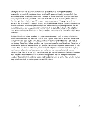 with higher incomes and education are more likely to say it’s rude to interrupt a face-to-face
conversation to repeatedly check your phone, while English-speaking Hispanics are more likely than
white phone owners to report irritation when a message or text on their phone interrupts them. The
very youngest adult users (ages 18-24) are more likely than those 25-29 to say they find a call or text
that interrupts them irritating – possibly because a larger percentage of this age group sends and
receives a very large quantity - upwards of 200 -- text messages a day. However, there are no significant
differences between heavy and light texters overall in their likelihood of expressing irritation with cell
phone interruptions, and heavy voice callers are more likely to say that they disagree that cell phone
interruptions are irritating. Still, it may be that young adults are less inured to the cellphone’s disruptive
capabilities.

Unlike cell phone users under 18, adults as a group are not particularly likely to use the cell phone to
amuse themselves when they are bored –39% of adults say they fight boredom with their phone, while
nearly seven in ten teens say the same. Young adults show a similar pattern to teens – 72% of 18-29
year olds use their phones to beat boredom. Low income users are also more likely to use their phone to
fight boredom, with 50% of those earning less than $30,000 annually saying they use the phone for that
purpose. Black and Hispanic cell owners, and parents with cell phones are also more likely to say they
use the phone to keep themselves amused. Heavy cell phone users (those who text 50 or more
messages a day, make or receive more than 30 calls or access the internet through their phone daily) are
more likely than their less enthusiastic counterparts to agree that they use their phones to combat
boredom. Those with wireless internet access and broadband at home as well as those who live in urban
areas are all more likely to use the phone to stave off boredom.




                                                                                                            20
 