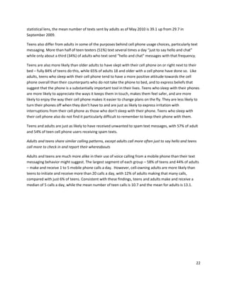 statistical lens, the mean number of texts sent by adults as of May 2010 is 39.1 up from 29.7 in
September 2009.

Teens also differ from adults in some of the purposes behind cell phone usage choices, particularly text
messaging. More than half of teen texters (51%) text several times a day “just to say hello and chat”
while only about a third (34%) of adults who text send “hello and chat” messages with that frequency.

Teens are also more likely than older adults to have slept with their cell phone on or right next to their
bed – fully 84% of teens do this, while 65% of adults 18 and older with a cell phone have done so. Like
adults, teens who sleep with their cell phone tend to have a more positive attitude towards the cell
phone overall than their counterparts who do not take the phone to bed, and to express beliefs that
suggest that the phone is a substantially important tool in their lives. Teens who sleep with their phones
are more likely to appreciate the ways it keeps them in touch, makes them feel safer, and are more
likely to enjoy the way their cell phone makes it easier to change plans on the fly. They are less likely to
turn their phones off when they don’t have to and are just as likely to express irritation with
interruptions from their cell phone as those who don’t sleep with their phone. Teens who sleep with
their cell phone also do not find it particularly difficult to remember to keep their phone with them.

Teens and adults are just as likely to have received unwanted to spam text messages, with 57% of adult
and 54% of teen cell phone users receiving spam texts.

Adults and teens share similar calling patterns, except adults call more often just to say hello and teens
call more to check in and report their whereabouts

Adults and teens are much more alike in their use of voice calling from a mobile phone than their text
messaging behavior might suggest. The largest segment of each group – 58% of teens and 44% of adults
– make and receive 1 to 5 mobile phone calls a day. However, cell-owning adults are more likely than
teens to initiate and receive more than 20 calls a day, with 12% of adults making that many calls,
compared with just 6% of teens. Consistent with these findings, teens and adults make and receive a
median of 5 calls a day, while the mean number of teen calls is 10.7 and the mean for adults is 13.1.




                                                                                                          22
 