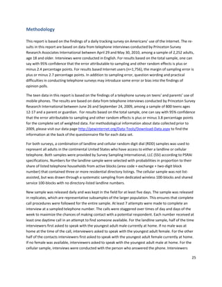 Methodology

This report is based on the findings of a daily tracking survey on Americans’ use of the Internet. The re-
sults in this report are based on data from telephone interviews conducted by Princeton Survey
Research Associates International between April 29 and May 30, 2010, among a sample of 2,252 adults,
age 18 and older. Interviews were conducted in English. For results based on the total sample, one can
say with 95% confidence that the error attributable to sampling and other random effects is plus or
minus 2.4 percentage points. For results based Internet users (n=1,756), the margin of sampling error is
plus or minus 2.7 percentage points. In addition to sampling error, question wording and practical
difficulties in conducting telephone surveys may introduce some error or bias into the findings of
opinion polls.

The teen data in this report is based on the findings of a telephone survey on teens' and parents’ use of
mobile phones. The results are based on data from telephone interviews conducted by Princeton Survey
Research International between June 26 and September 24, 2009, among a sample of 800 teens ages
12-17 and a parent or guardian. For results based on the total sample, one can say with 95% confidence
that the error attributable to sampling and other random effects is plus or minus 3.8 percentage points
for the complete set of weighted data. For methodological information about data collected prior to
2009, please visit our data page http://pewinternet.org/Data-Tools/Download-Data.aspx to find the
information at the back of the questionnaire file for each data set.

For both surveys, a combination of landline and cellular random digit dial (RDD) samples was used to
represent all adults in the continental United States who have access to either a landline or cellular
telephone. Both samples were provided by Survey Sampling International, LLC (SSI) according to PSRAI
specifications. Numbers for the landline sample were selected with probabilities in proportion to their
share of listed telephone households from active blocks (area code + exchange + two-digit block
number) that contained three or more residential directory listings. The cellular sample was not list-
assisted, but was drawn through a systematic sampling from dedicated wireless 100-blocks and shared
service 100-blocks with no directory-listed landline numbers.

New sample was released daily and was kept in the field for at least five days. The sample was released
in replicates, which are representative subsamples of the larger population. This ensures that complete
call procedures were followed for the entire sample. At least 7 attempts were made to complete an
interview at a sampled telephone number. The calls were staggered over times of day and days of the
week to maximize the chances of making contact with a potential respondent. Each number received at
least one daytime call in an attempt to find someone available. For the landline sample, half of the time
interviewers first asked to speak with the youngest adult male currently at home. If no male was at
home at the time of the call, interviewers asked to speak with the youngest adult female. For the other
half of the contacts interviewers first asked to speak with the youngest adult female currently at home.
If no female was available, interviewers asked to speak with the youngest adult male at home. For the
cellular sample, interviews were conducted with the person who answered the phone. Interviewers

                                                                                                        25
 