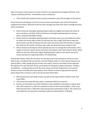 Spam isn’t just for email anymore; it comes in the form of unwanted text messages of all kinds - from
coupons to phishing schemes - sent directly to user’s cell phones.

       57% of adults with cell phones have received unwanted or spam text messages on their phone.

African American and Hispanic cell users are more intense and frequent users of all of the phone’s
capabilities than whites. Minorities send more text messages and make more calls on average than their
white counterparts.

       African American and English-speaking Hispanic adults are slightly more likely than whites to
        own a cell phone, with 87% of African-Americans and English speaking Hispanics owning a
        phone, compared with 80% of whites.
       African American and English-speaking Hispanic cell phone owners are more likely than whites
        to initiate and receive large numbers of calls each day. One in eight (12%) African-American
        phone owners and 14% of Hispanic cell users make and receive more than 30 calls on a typical
        day, while just 4% of white cell phone users make and receive the same number of calls.
       African American and Hispanic texters typically text more on average than white texters, with a
        median of 10 texts a day for African-Americans and Hispanics and 5 texts a day for whites. White
        adults are a bit more likely than English-speaking Hispanic adults to say they do not send or
        receive any texts on a typical day (10% vs. 4% respectively).

Parents with children under 18 in the home are also keen users of the cell phone. Parents are more
likely to own a cell phone than non-parents, and more likely to make 5 or more calls per day than non-
parents (63% vs. 44%), though they do not text more overall. They are more likely to have slept with
their phone on or near their bed, and to use the phone for talking for all types of purposes. Texting is
less definitive – mostly parents use it for the same reasons and similar frequencies as non-parents.
Parents are also more likely than those without minor children at home to appreciate the way the
phone allows them to check in, plan on the fly and stave off boredom.

       90% of parents are more likely to have a cell phone than adults without children under 18 at
        home (78%).
       72% parents have slept with their phone, compared to 62% of non-parents.
       Parents are more likely to use their cell phone’s voice capabilities several times a day for work
        calls, (32% of parents vs. 19% of non-parents) to check in with someone (28% vs. 17%), to say
        hello and chat (31% vs. 24%) and to have long personal conversations (13% vs. 7%). Parents are
        more likely than non-parents to coordinate a physical meeting (18% vs. 13%) daily.




                                                                                                            3
 