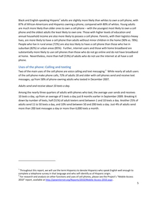 Black and English-speaking Hispanic1 adults are slightly more likely than whites to own a cell phone, with
87% of African-Americans and Hispanics owning a phone, compared with 80% of whites. Young adults
are much more likely than older ones to own a cell phone – with the youngest most likely to own a cell
phone and the oldest adults the least likely to own one. Those with higher levels of education and
annual household income are also more likely to possess a cell phone. Parents, with their logistics-heavy
lives, are more likely to have a cell phone than adults without minor children in the home (90% vs. 78%).
People who live in rural areas (72%) are also less likely to have a cell phone than those who live in
suburban (82%) or urban areas (85%). Further, internet users and those with home broadband are
substantially more likely to use cell phones than those who do not go online and do not have broadband
at home. Nevertheless, more than half (53%) of adults who do not use the internet at all have a cell
phone.

Uses of the phone: Calling and texting
Two of the main uses of the cell phone are voice calling and text messaging.2 While nearly all adult users
of the cell phone make phone calls, 72% of adults 18 and older with cell phones send and receive text
messages, up from 58% of phone-owning adults who texted in December 2007.

Adults send and receive about 10 texts a day.

Among the nearly three quarters of adults with phones who text, the average user sends and receives
10 texts a day, up from an average of 5 texts a day just 8 months earlier in September 2009. Breaking it
down by number of texts, half (51%) of adult texters send between 1 and 10 texts a day. Another 25% of
adults send 11 to 50 texts a day, and 10% send between 50 and 200 texts a day. Just 4% of adults send
more than 200 text messages a day or more than 6,000 texts a month.




1
  Throughout this report, we will use the term Hispanics to denote Hispanics who speak English well enough to
complete a telephone survey in that language and who self-identify as of Hispanic origin.
2
  For research and analysis on other functions and uses of cell phones, please see the Project’s “Mobile Access
2010” report, available at http://pewinternet.org/Reports/2010/Mobile-Access-2010.aspx .
                                                                                                                  5
 