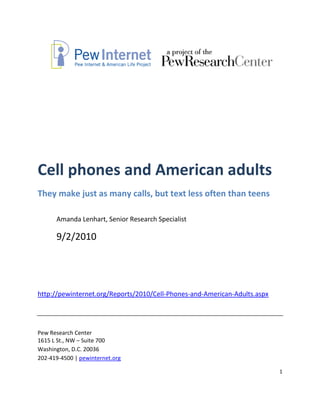 Cell phones and American adults
They make just as many calls, but text less often than teens

      Amanda Lenhart, Senior Research Specialist

      9/2/2010




http://pewinternet.org/Reports/2010/Cell-Phones-and-American-Adults.aspx




Pew Research Center
1615 L St., NW – Suite 700
Washington, D.C. 20036
202-419-4500 | pewinternet.org

                                                                           1
 