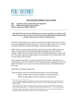 PEW INTERNET PROJECT DATA MEMO

BY:  Amanda Lenhart, Senior Research Specialist
RE: Adults and social network websites
DATE: January 14, 2009, 4 PM EST



 One third (35%) of American adult internet users have a profile on an online social
network site, four times as many as three years ago, but still much lower than the 65%
                   of online American teens who use social networks


The share of adult internet users who have a profile on an online social network site has
more than quadrupled in the past four years -- from 8% in 2005 to 35% now, 1 according
to the Pew Internet & American Life Project’s December 2008 tracking survey.

While media coverage and policy attention focus heavily on how children and young
adults use social network sites, adults still make up the bulk of the users of these
websites. Adults make up a larger portion of the US population than teens, which is why
the 35% number represents a larger number of users than the 65% of online teens 2 who
also use online social networks. 3

Still, younger online adults are much more likely than their older counterparts to use
social networks, with 75% of adults 18-24 using these networks, compared to just 7% of
adults 65 and older. At its core, use of online social networks is still a phenomenon of
the young.

Specifically, our findings suggest that:

Young people are much more likely than older adults to use social networks.
           75% of online adults 18-24 have a profile on a social network site
           57% of online adults 25-34 have a profile on a social network

 1
  The 35% data point and basic demographic information about social network users is from Pew Internet
 Project’s December 2008 Survey. All other data in the report is from the Project’s May 2008 survey, unless
 otherwise noted.
 2
  This teen data point is from our Gaming and Civic Engagement Survey of Teens fielded from November
 2007 through February 2008. n=1102 parent child pairs and the margin of error is +/- 3% for online teens.
 3
   We define online social networks as spaces on the internet where users can create a profile and connect
 that profile to others (individuals or entities) to create a personal network.
 
