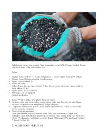 Pada formula nutrisi yang keenam, Anda memerlukan pupuk NPk, KCl, dan Gandasil D yang
bisa dibeli secara online di bibitbunga.com.
Bahan:
 10 gram Pupuk NPK 16-16-16, atau menggunakan 1 sendok makan Pupuk NPK Mutiara
 10 gram Pupuk KCl atau sebanyak 1 sendok makan
 5 gram Pupuk Gandasil D
 10 liter air sumur
 Ember dengan daya tampung minimal 10 liter (karena nutrisi hidroponik buatan sendiri ini
untuk takaran 10 liter)
 3 gelas plastik bekas air mineral
 Timbangan dan alat pengaduk
Langkah pembuatan:
1. Tuang 100 ml air pada 3 gelas plastik bekas air mineral.
2. Larutkan ketiga jenis pupuk dalam masing-masing gelas yang berbeda, lalu aduk hingga
tercampur sempurna (untuk menghindari adanya endapan).
3. Campurkan larutan dalam gelas ke dalam ember, lalu tambahkan 10 liter air. Aduk-aduk
sampai tercampur semuanya.
4. Pupuk sudah siap digunakan.
Untuk pertumbuhan vegetatif tanaman sayur, Anda bisa menambahkan pupuk urea.
Sedangkan untuk pertumbuhan generatif pada tanaman buah, kurangi komposisi pupuk urea
sekitar 50%, kemudian tambahkan komposisi Pupuk NPK sampai 50%, dan Pupuk Gandasil
D diganti Gandasil B.
7. KOMBINASI PUPUK #2
 