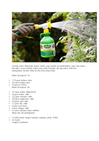 Formula nutrisi hidroponik buatan sendiri yang terakhir ini membutuhkan unsur hara makro
dan mikro secara terpisah, bukan yang sudah dicampur dan siap pakai. Anda bisa
mendapatkan formula bahan di toko-toko bahan kimia.
Bahan (Komposisi A):
 1176 gram kalsium nitrat
 616 gram kalium nitrat
 38 gram Fe EDTA
Bahan (Komposisi B):
 335 gram kalium dihidrofosfat
 36 gram kalium sulfat
 122 gram amonium sulfat
 700 gram magnesium sulfat
 0,4 gram cupri sulfat
 1,5 gram zinc sulfat
 4 gram asam borat
 8 gram mangan sulfat
 0,1 gram amonium hepta molibdat
Bahan lain dan perlengkapan:
 2 wadah larutan dengan kapasitas tampung sekitar 20 liter
 Air bersih
Langkah pembuatan:
 