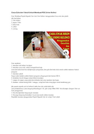 Coca-Cola dan Yakult Untuk Membuat POC Urine Kelinci
Cara Membuat Pupuk Organik Cair dari Urin Kelinci menggunakan Coca-cola dan yakult.
alat dan bahan.
1. Urin kelinci
2. jregen 5 liter.
3. koka kola.
4. yakul.
5. corong.
Cara membuat.
1. masukan urin kelinci ke jrigen.
2. masukan coca-cola, cukup setengah botolsaja.
asam dari koka kola bisa mempercepat penguraian, dan gula dari koka kola untuk sumber makanan bakteri
pengurai.
3. masukan yakult.
fungsi yakul adalah sumber bakteri pengurai sebagaiganti dari larutan EM 4.
6. kemudian kocok hingga semua bahan tercampur.
7. simpan di tempat yang teduh dan terhindar dari sinar matahari dan hujan.
8. diamkan selama kurang lebih 1 minggu, setiap hari buka tutup jrigen untuk membuang gas.
jika pupuk organik cair ini berhasil, maka bau urin sudah tidak ada.
cara pemakaiannya yaitu dengan perbandingan 1:10, jadi setiap 100ml POC bisa dicampur dengan 1 liter air.
Cara penggunaan.
1. bisa disemprotkan langsung ke tanaman.
2. bisa juga langsung disiramkan ke pot atau tanah sekitar tanaman.
Pupuklah tanaman menggunakan Pupuk Organik Cair ini setiap 3 hari sekali.
 